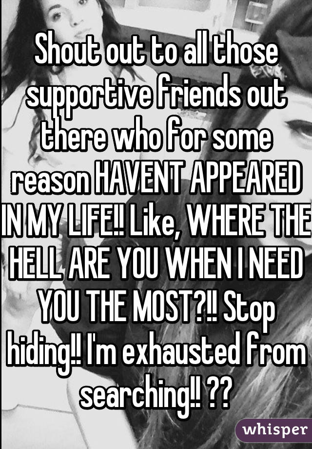 Shout out to all those supportive friends out there who for some reason HAVENT APPEARED IN MY LIFE!! Like, WHERE THE HELL ARE YOU WHEN I NEED YOU THE MOST?!! Stop hiding!! I'm exhausted from searching!! 😭😭