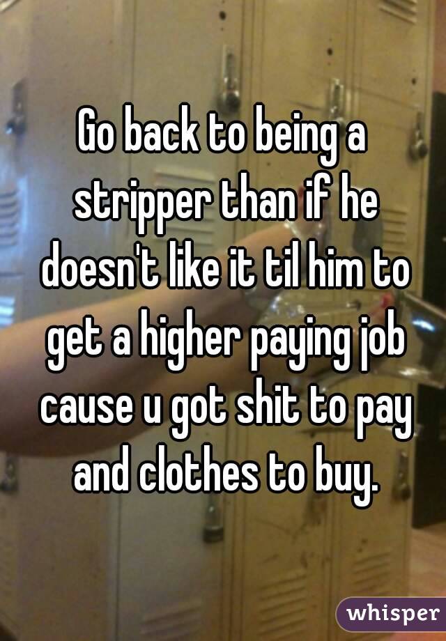 Go back to being a stripper than if he doesn't like it til him to get a higher paying job cause u got shit to pay and clothes to buy.