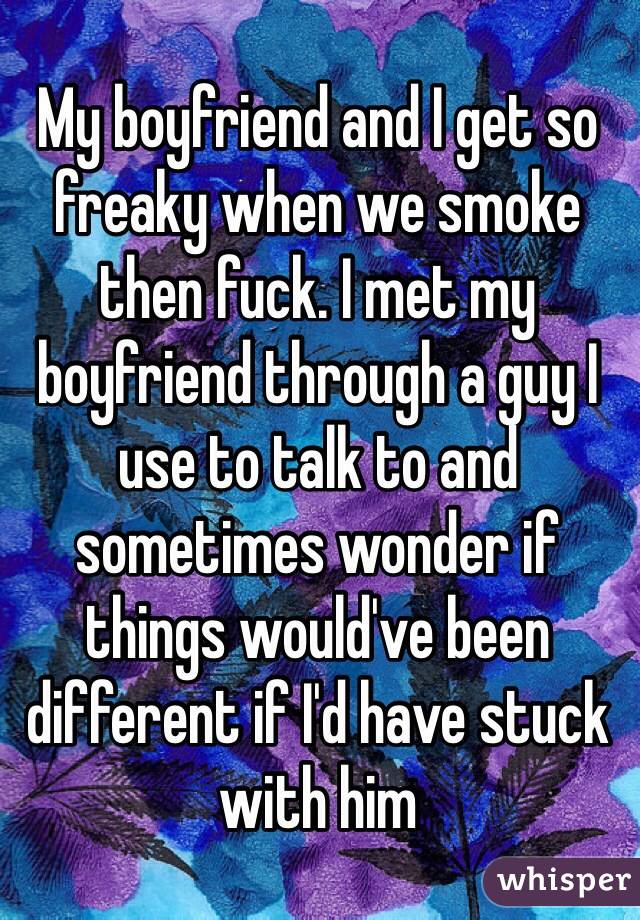 My boyfriend and I get so freaky when we smoke then fuck. I met my boyfriend through a guy I use to talk to and sometimes wonder if things would've been different if I'd have stuck with him