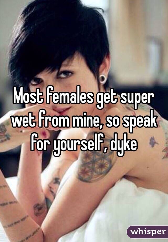 Most females get super wet from mine, so speak for yourself, dyke