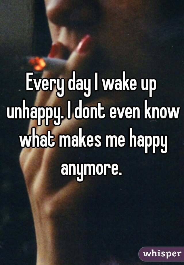 Every day I wake up unhappy. I dont even know what makes me happy anymore. 