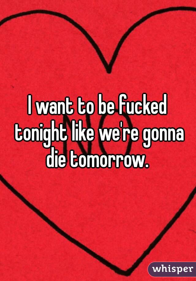 I want to be fucked tonight like we're gonna die tomorrow. 