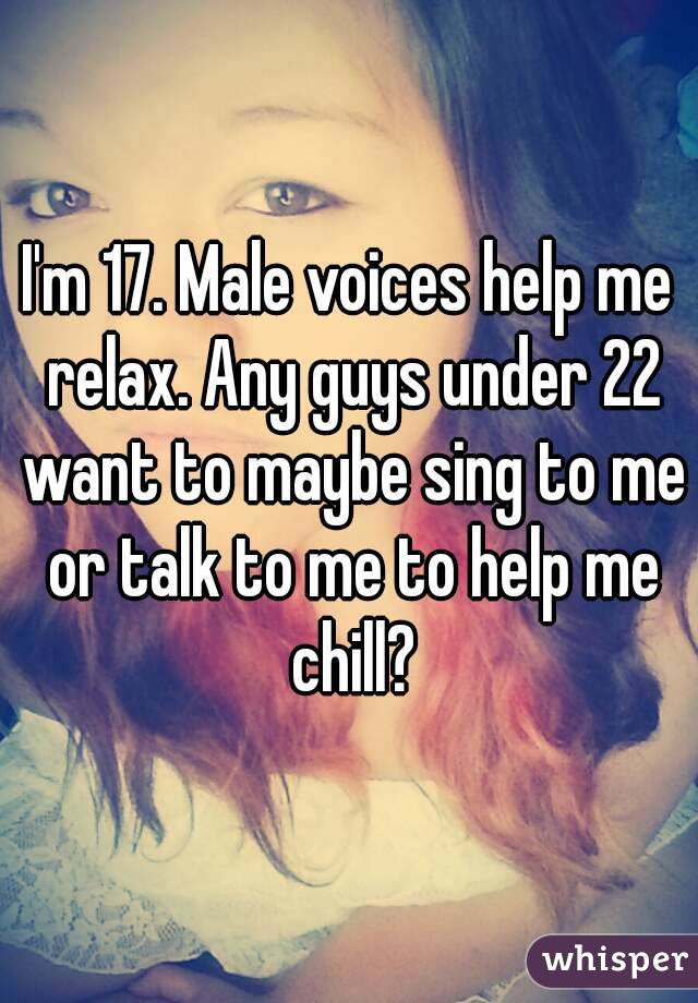 I'm 17. Male voices help me relax. Any guys under 22 want to maybe sing to me or talk to me to help me chill?