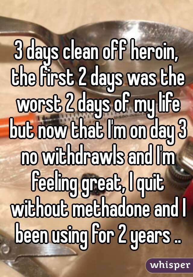 3 days clean off heroin, the first 2 days was the worst 2 days of my life but now that I'm on day 3 no withdrawls and I'm feeling great, I quit without methadone and I been using for 2 years ..