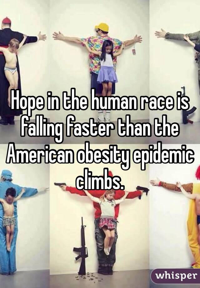 Hope in the human race is falling faster than the American obesity epidemic climbs.