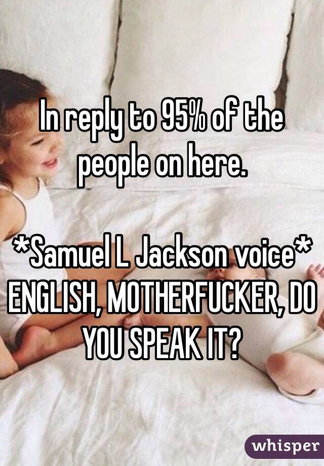 In reply to 95% of the people on here.

*Samuel L Jackson voice* ENGLISH, MOTHERFUCKER, DO YOU SPEAK IT?