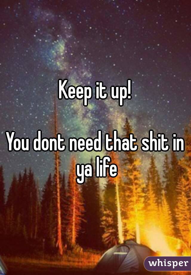Keep it up!

You dont need that shit in ya life