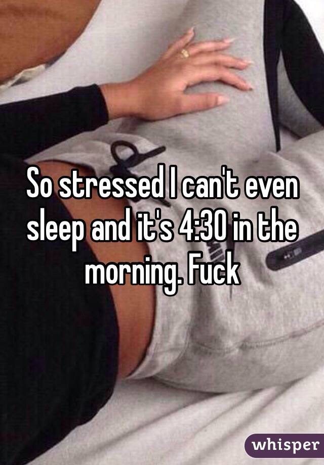 So stressed I can't even sleep and it's 4:30 in the morning. Fuck