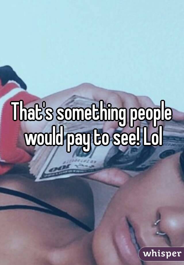 That's something people would pay to see! Lol