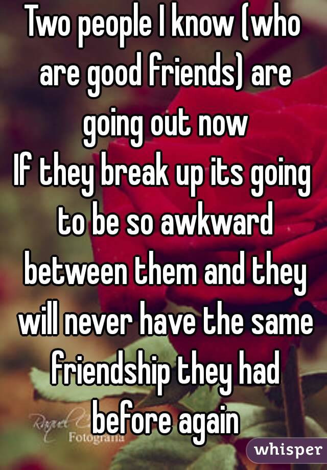 Two people I know (who are good friends) are going out now
If they break up its going to be so awkward between them and they will never have the same friendship they had before again