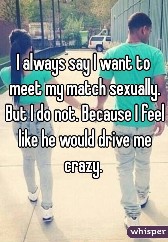 I always say I want to meet my match sexually. But I do not. Because I feel like he would drive me crazy. 