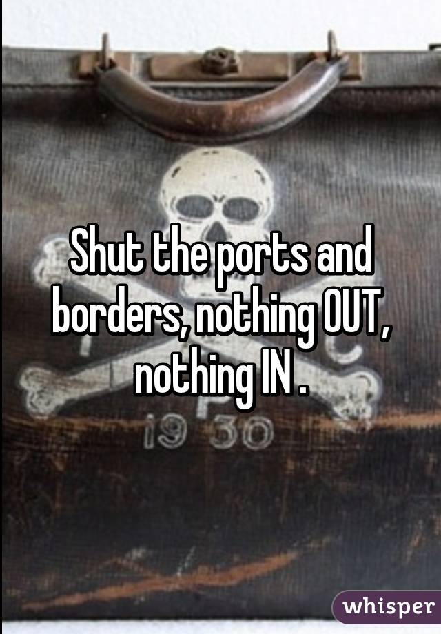 Shut the ports and borders, nothing OUT, nothing IN .