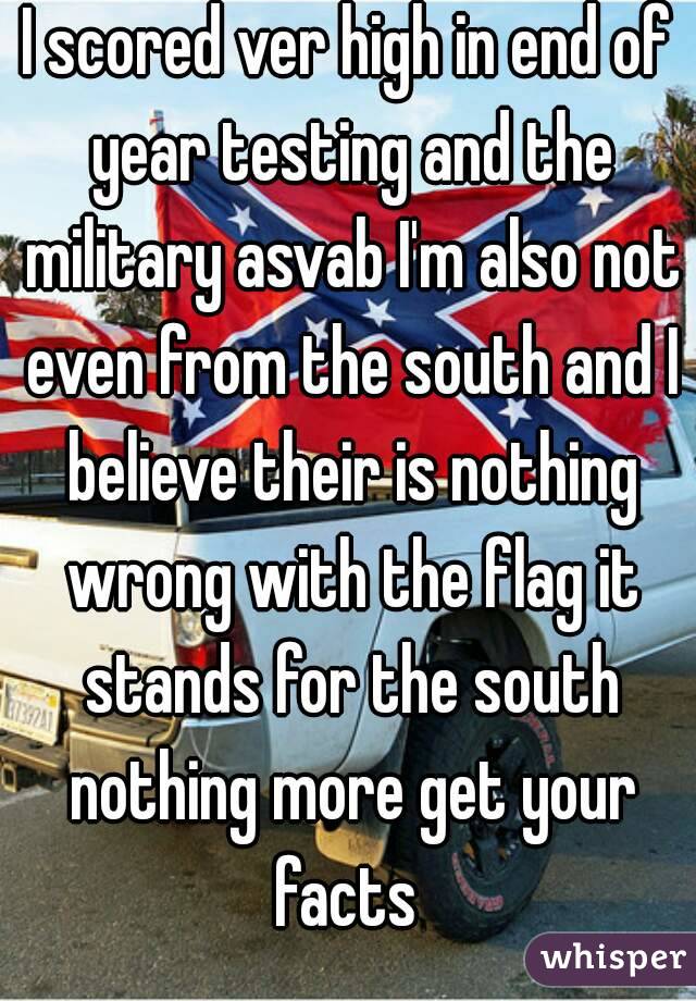 I scored ver high in end of year testing and the military asvab I'm also not even from the south and I believe their is nothing wrong with the flag it stands for the south nothing more get your facts 