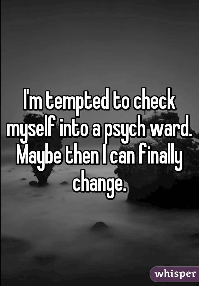 I'm tempted to check myself into a psych ward. Maybe then I can finally change.