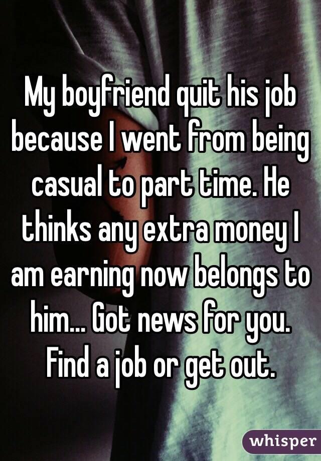 My boyfriend quit his job because I went from being casual to part time. He thinks any extra money I am earning now belongs to him... Got news for you. Find a job or get out.