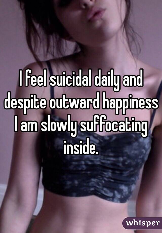 I feel suicidal daily and despite outward happiness I am slowly suffocating inside. 