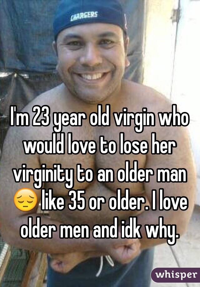 I'm 23 year old virgin who would love to lose her virginity to an older man 😔 like 35 or older. I love older men and idk why.