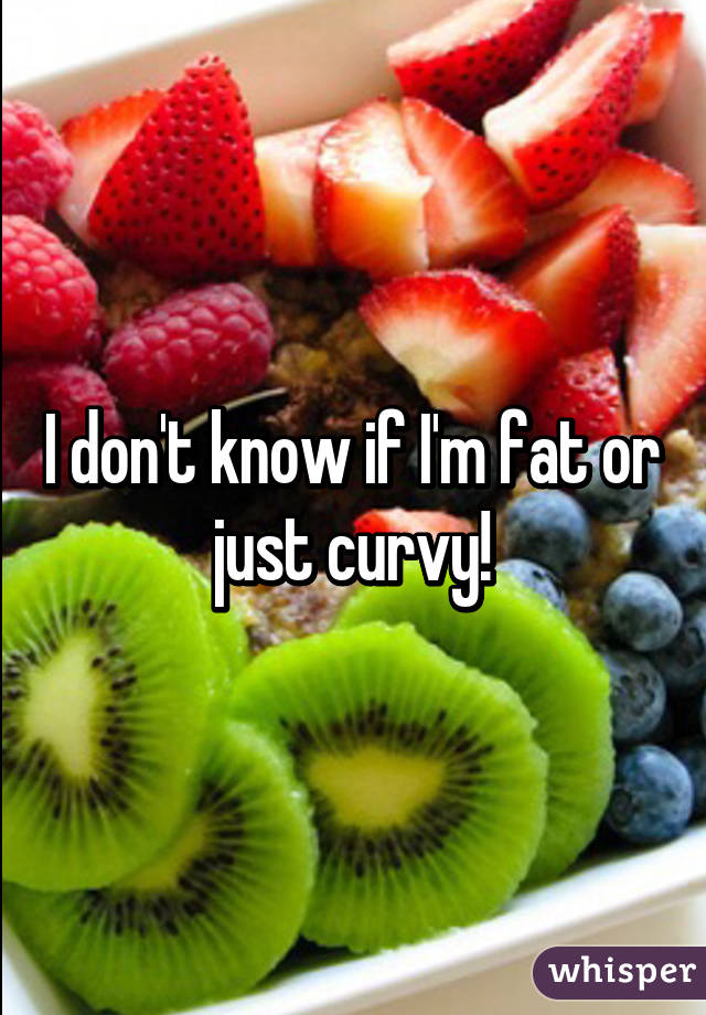 I don't know if I'm fat or just curvy!