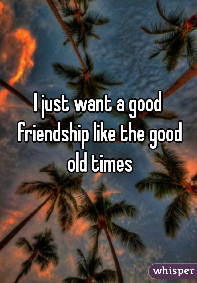 I just want a good friendship like the good old times