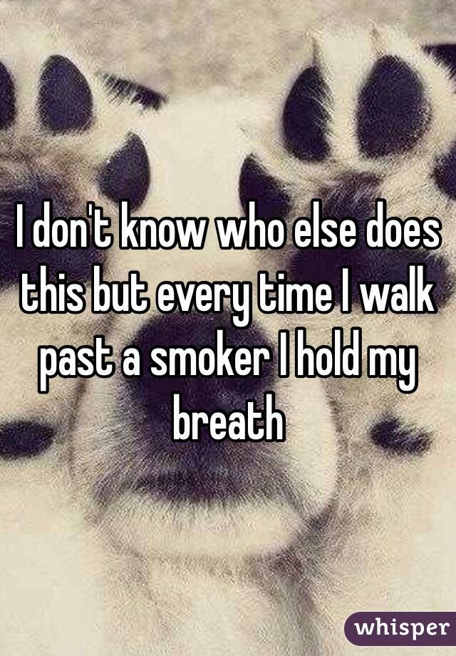 I don't know who else does this but every time I walk past a smoker I hold my breath 