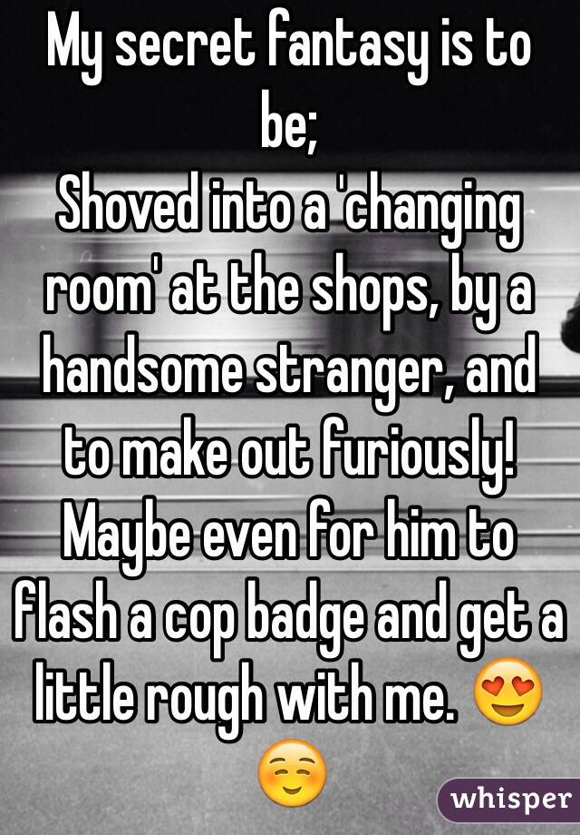 My secret fantasy is to be; 
Shoved into a 'changing room' at the shops, by a handsome stranger, and to make out furiously! Maybe even for him to flash a cop badge and get a little rough with me. 😍☺️