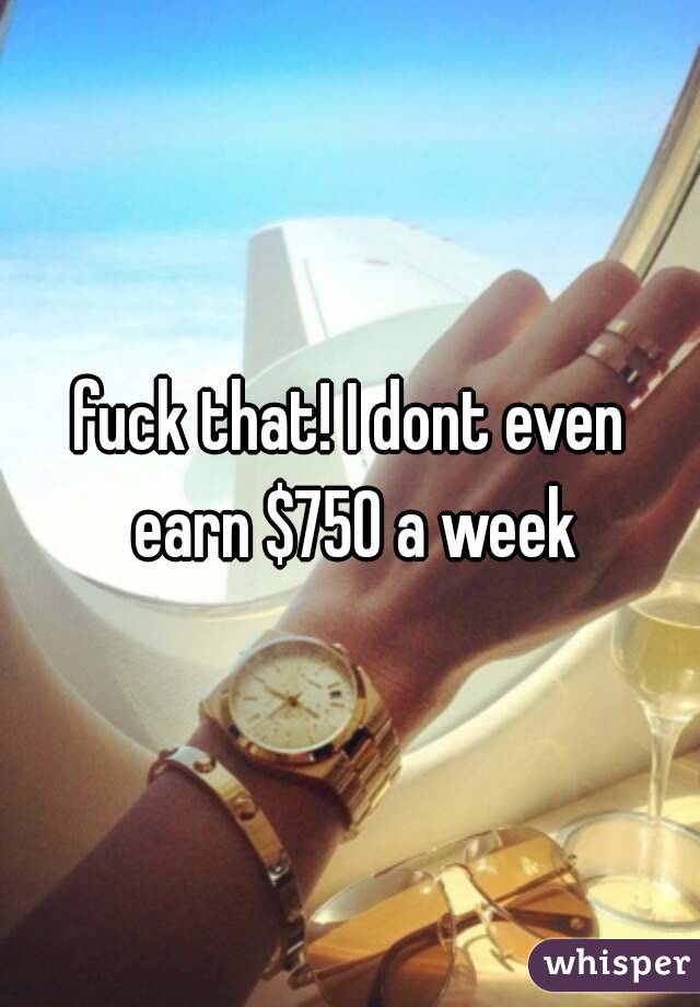 fuck that! I dont even earn $750 a week