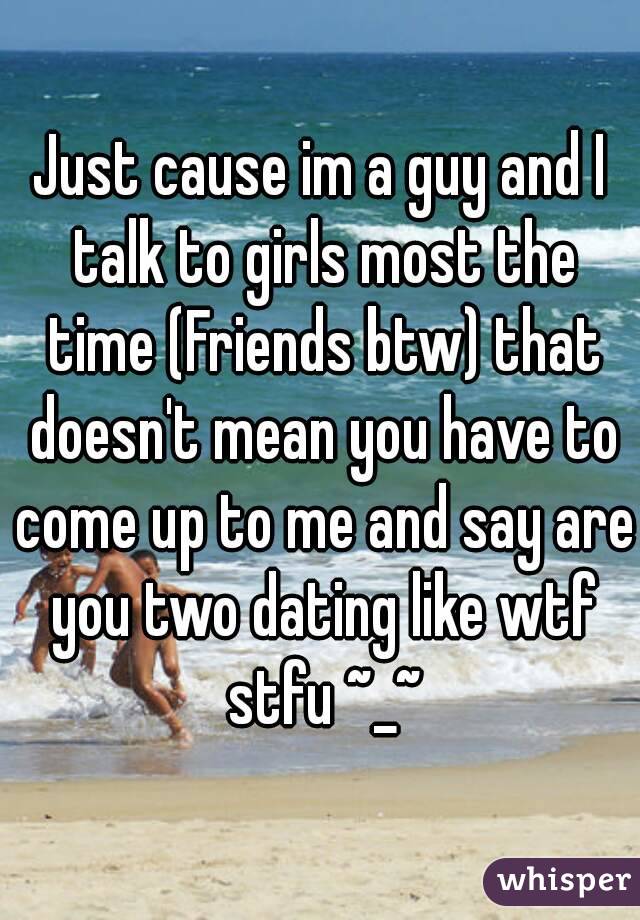 Just cause im a guy and I talk to girls most the time (Friends btw) that doesn't mean you have to come up to me and say are you two dating like wtf stfu ~_~