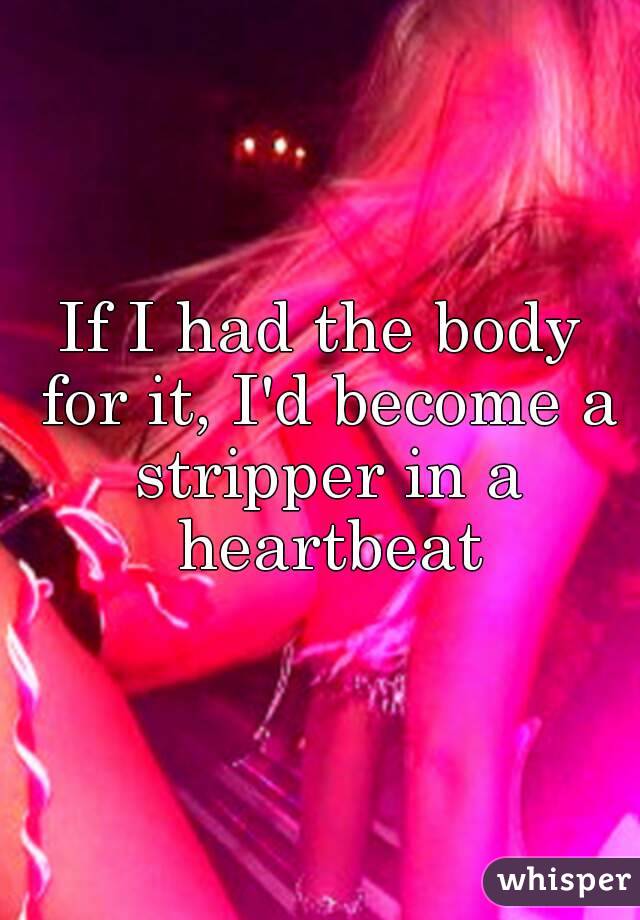 If I had the body for it, I'd become a stripper in a heartbeat