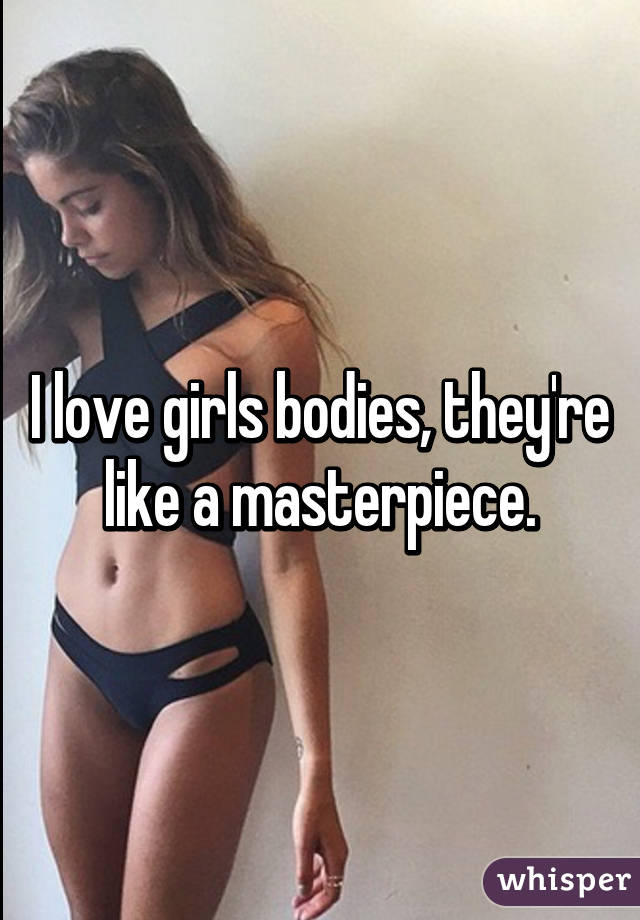 I love girls bodies, they're like a masterpiece.