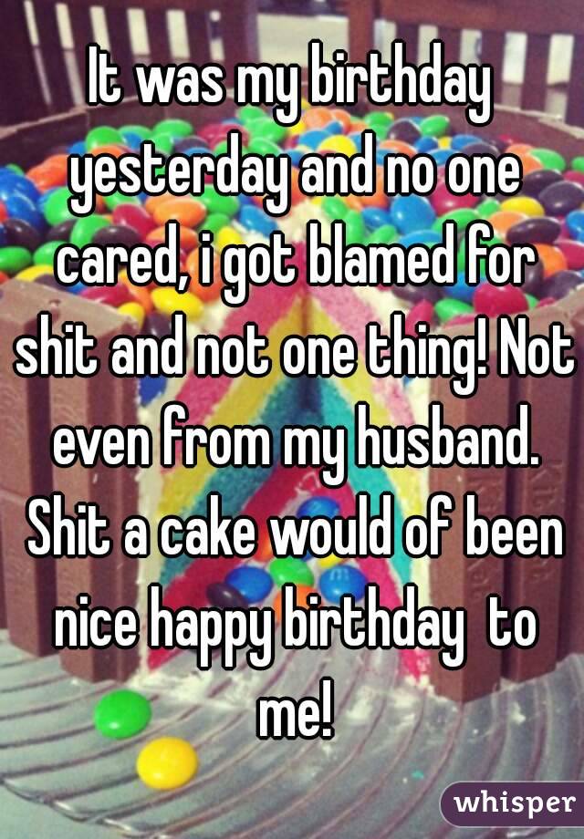 It was my birthday yesterday and no one cared, i got blamed for shit and not one thing! Not even from my husband. Shit a cake would of been nice happy birthday  to me!