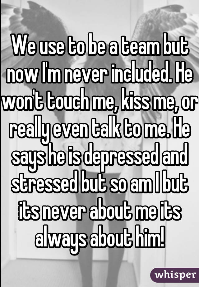 We use to be a team but now I'm never included. He won't touch me, kiss me, or really even talk to me. He says he is depressed and stressed but so am I but its never about me its always about him!