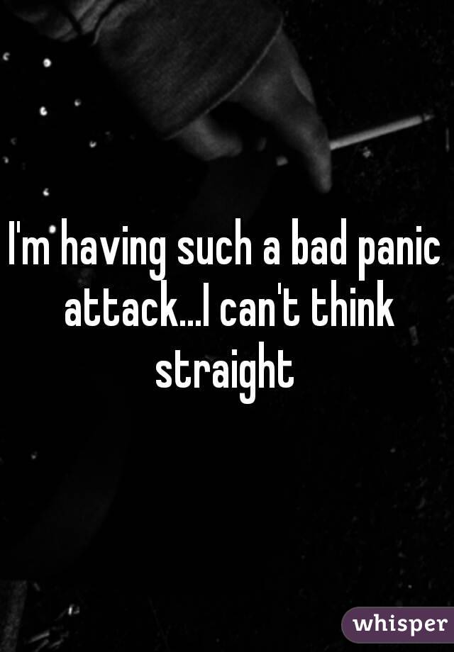 I'm having such a bad panic attack...I can't think straight 