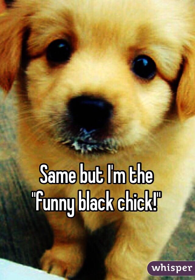 Same but I'm the
 "funny black chick!"

