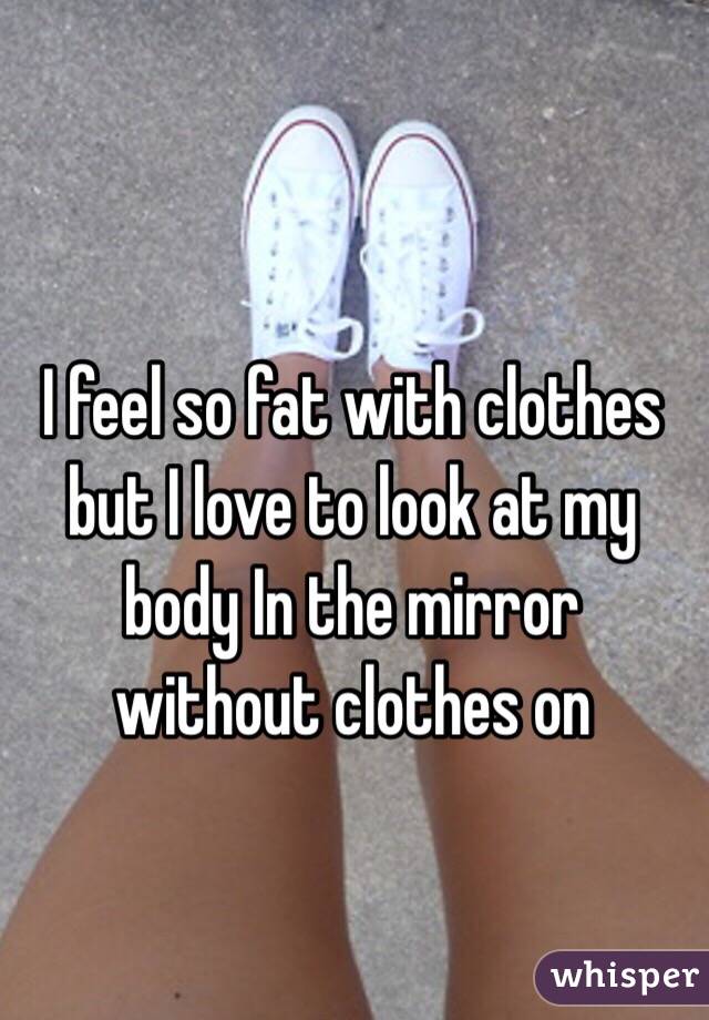 I feel so fat with clothes but I love to look at my body In the mirror without clothes on 