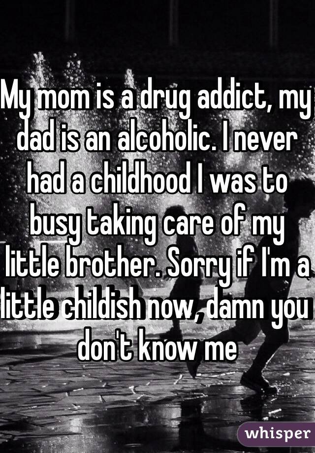 My mom is a drug addict, my dad is an alcoholic. I never had a childhood I was to busy taking care of my little brother. Sorry if I'm a little childish now, damn you don't know me 