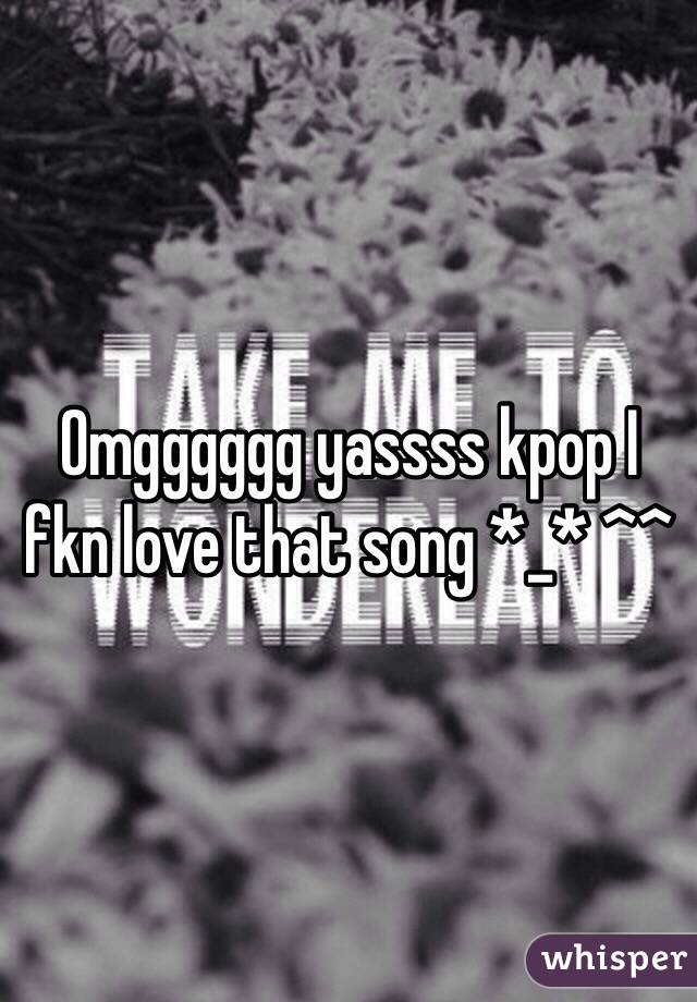 Omgggggg yassss kpop I fkn love that song *_* ^^ 