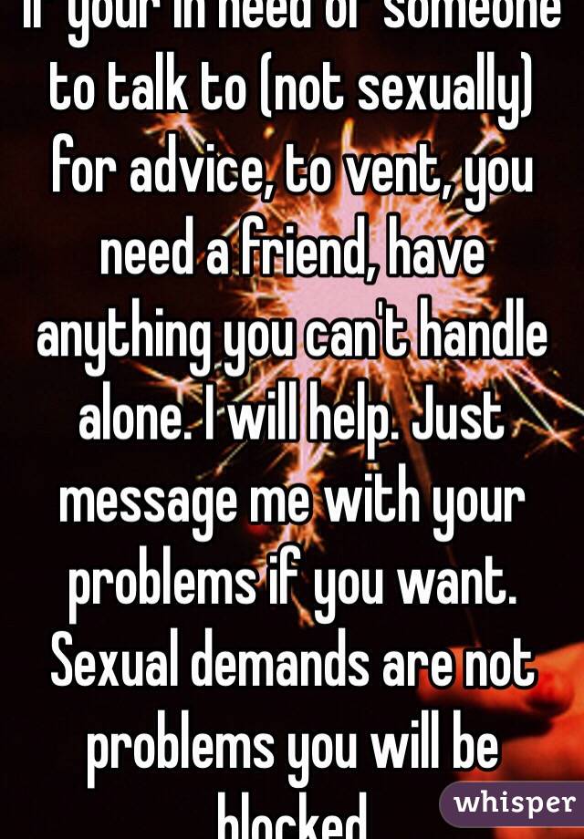 If your in need of someone to talk to (not sexually) for advice, to vent, you need a friend, have anything you can't handle alone. I will help. Just message me with your problems if you want. Sexual demands are not problems you will be blocked