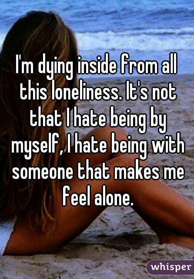 I'm dying inside from all this loneliness. It's not that I hate being by myself, I hate being with someone that makes me feel alone.