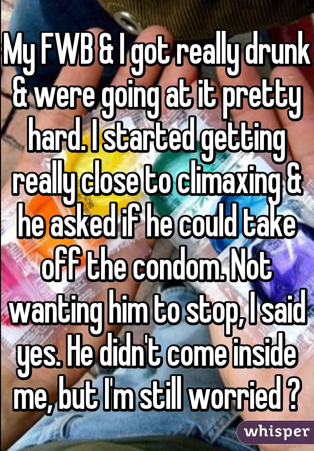 My FWB & I got really drunk & were going at it pretty hard. I started getting really close to climaxing & he asked if he could take off the condom. Not wanting him to stop, I said yes. He didn't come inside me, but I'm still worried 😭