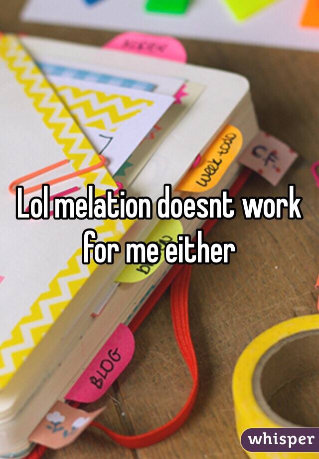 Lol melation doesnt work for me either