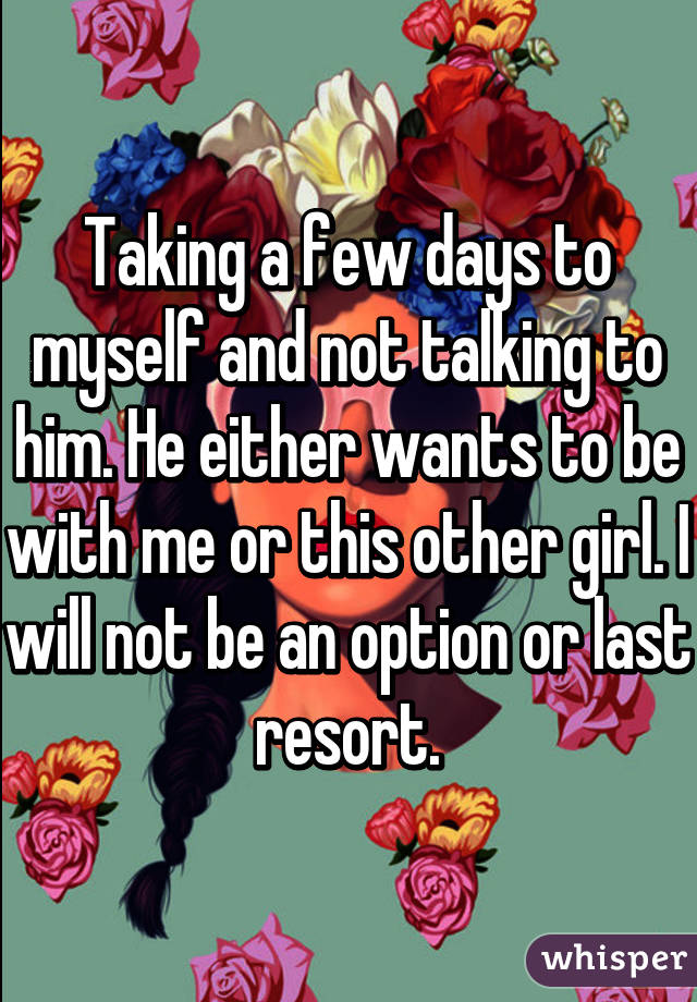 Taking a few days to myself and not talking to him. He either wants to be with me or this other girl. I will not be an option or last resort.