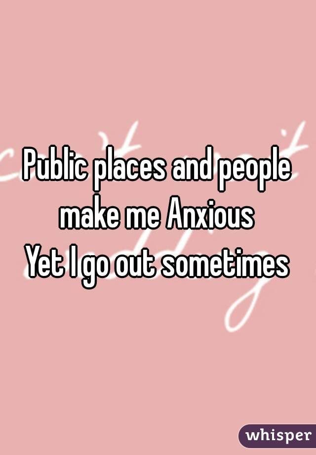 Public places and people make me Anxious 
Yet I go out sometimes