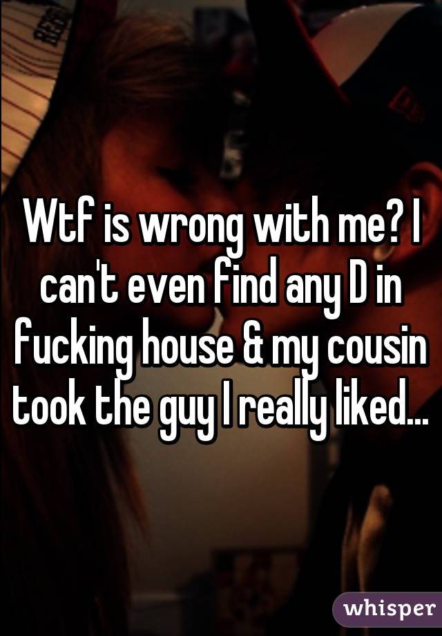 Wtf is wrong with me? I can't even find any D in fucking house & my cousin took the guy I really liked...