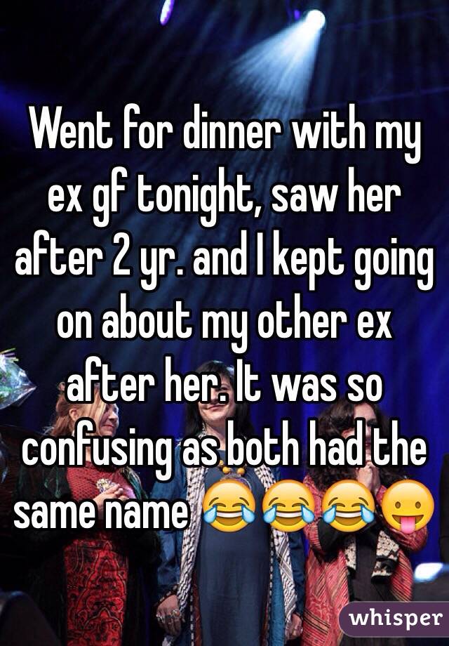 Went for dinner with my ex gf tonight, saw her after 2 yr. and I kept going on about my other ex after her. It was so confusing as both had the same name 😂😂😂😛