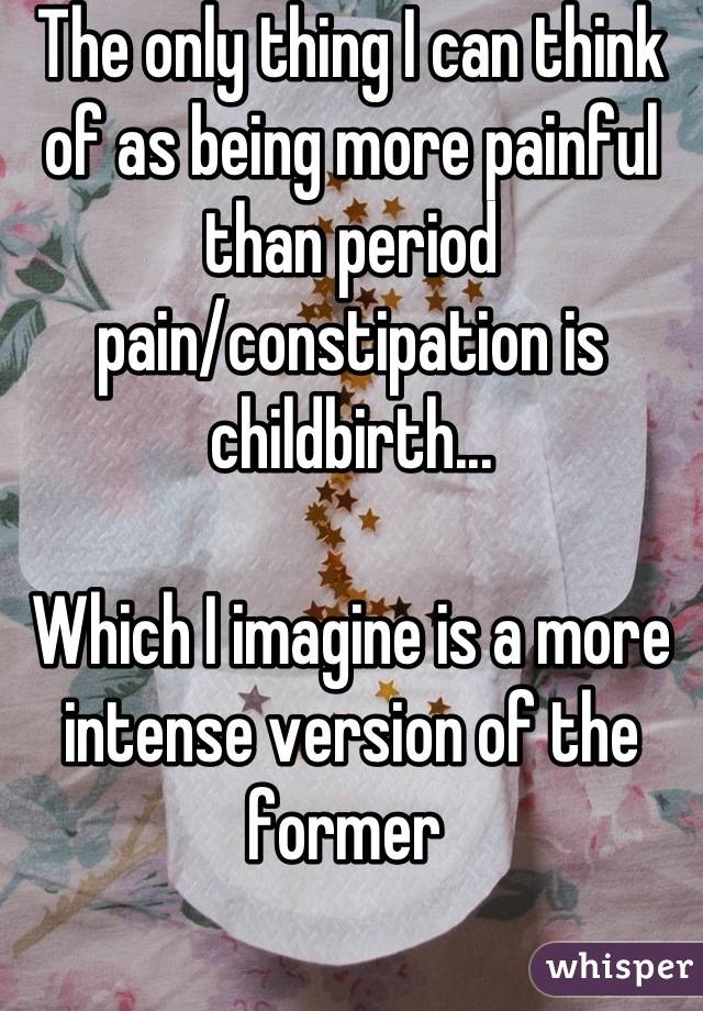 The only thing I can think of as being more painful than period pain/constipation is childbirth...

Which I imagine is a more intense version of the former 