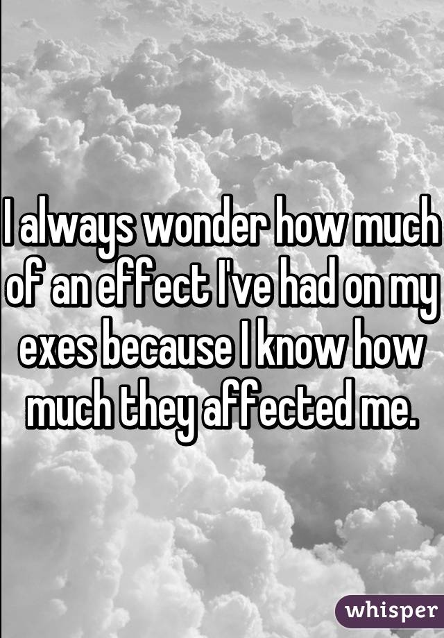 I always wonder how much of an effect I've had on my exes because I know how much they affected me.