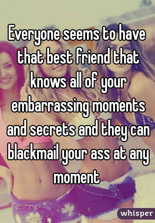 Everyone seems to have that best friend that knows all of your embarrassing moments and secrets and they can blackmail your ass at any moment 