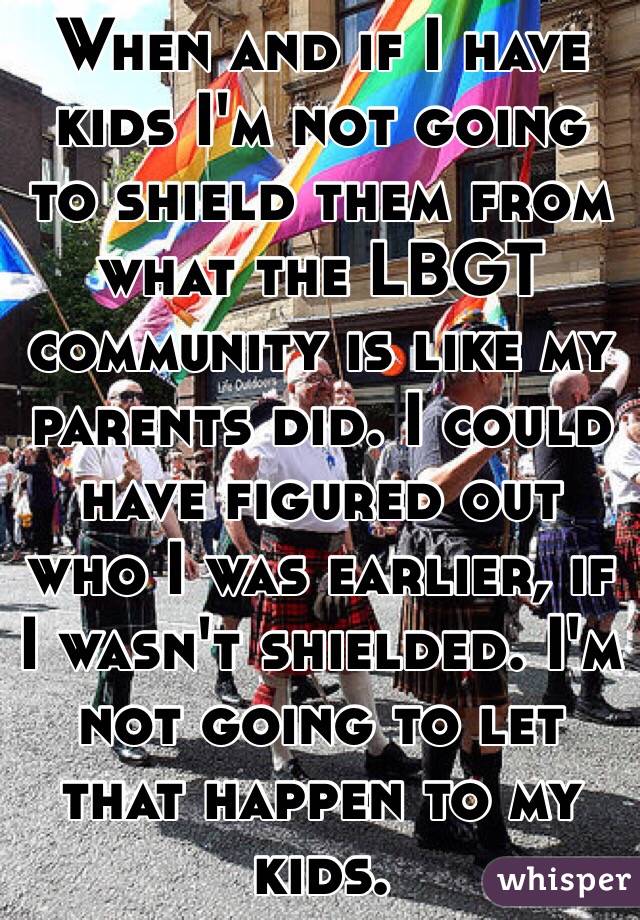 When and if I have kids I'm not going to shield them from what the LBGT community is like my parents did. I could have figured out who I was earlier, if I wasn't shielded. I'm not going to let that happen to my kids.