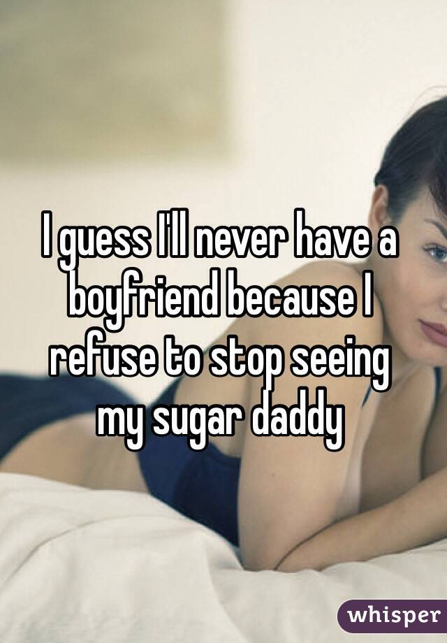 I guess I'll never have a boyfriend because I 
refuse to stop seeing 
my sugar daddy