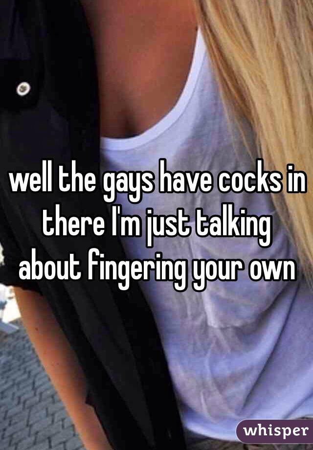 well the gays have cocks in there I'm just talking about fingering your own